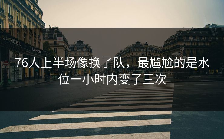 76人上半场像换了队，最尴尬的是水位一小时内变了三次