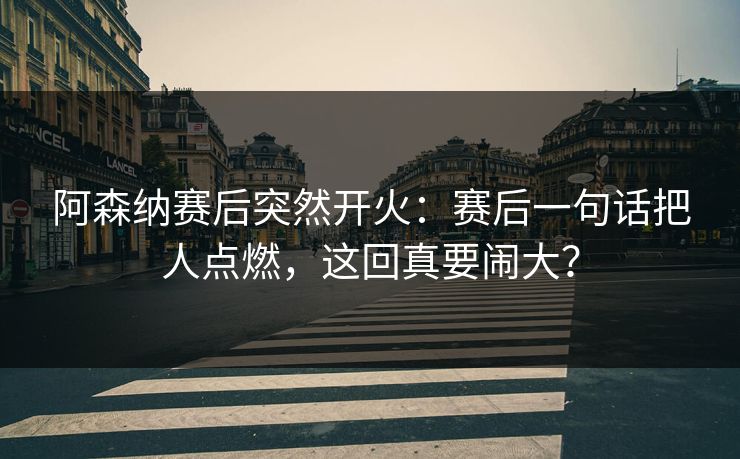 阿森纳赛后突然开火：赛后一句话把人点燃，这回真要闹大？