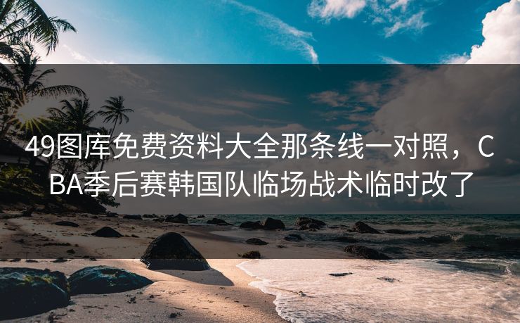 49图库免费资料大全那条线一对照，CBA季后赛韩国队临场战术临时改了