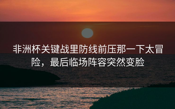 非洲杯关键战里防线前压那一下太冒险，最后临场阵容突然变脸