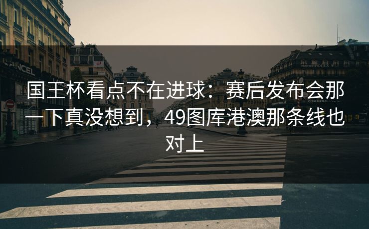 国王杯看点不在进球：赛后发布会那一下真没想到，49图库港澳那条线也对上