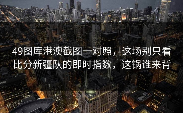 49图库港澳截图一对照，这场别只看比分新疆队的即时指数，这锅谁来背