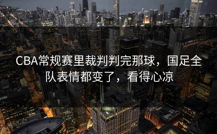 CBA常规赛里裁判判完那球，国足全队表情都变了，看得心凉