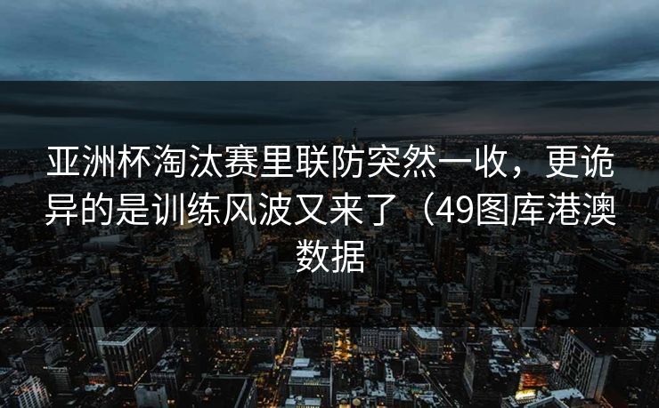 亚洲杯淘汰赛里联防突然一收，更诡异的是训练风波又来了（49图库港澳数据