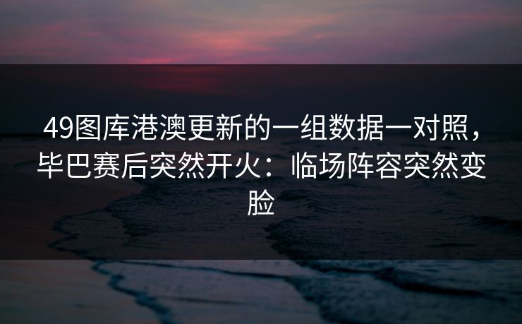 49图库港澳更新的一组数据一对照，毕巴赛后突然开火：临场阵容突然变脸