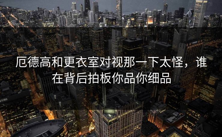 厄德高和更衣室对视那一下太怪，谁在背后拍板你品你细品
