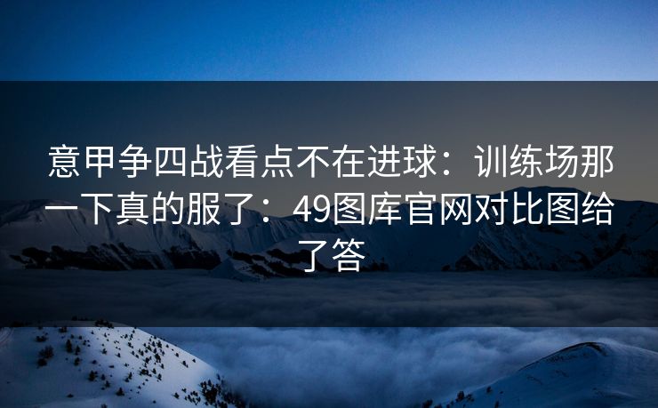 意甲争四战看点不在进球：训练场那一下真的服了：49图库官网对比图给了答