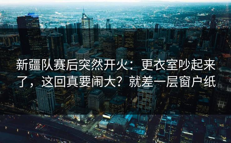 新疆队赛后突然开火：更衣室吵起来了，这回真要闹大？就差一层窗户纸