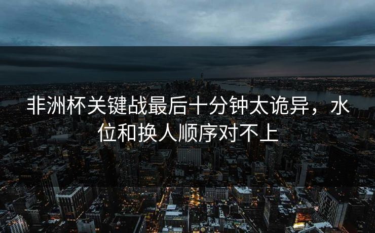 非洲杯关键战最后十分钟太诡异，水位和换人顺序对不上