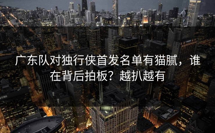 广东队对独行侠首发名单有猫腻，谁在背后拍板？越扒越有