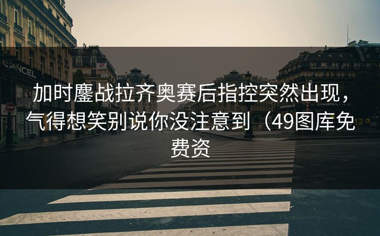 加时鏖战拉齐奥赛后指控突然出现，气得想笑别说你没注意到（49图库免费资