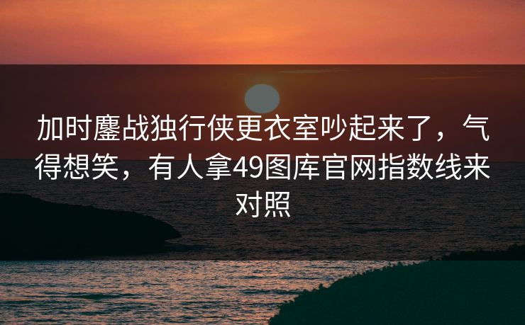 加时鏖战独行侠更衣室吵起来了,气得想笑,有人拿49图库官网指数线来对照 加时鏖战独行侠更衣室吵起来了,气得想笑,有人拿49图库官网指数线来对照