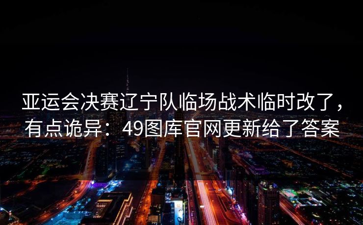 亚运会决赛辽宁队临场战术临时改了，有点诡异：49图库官网更新给了答案