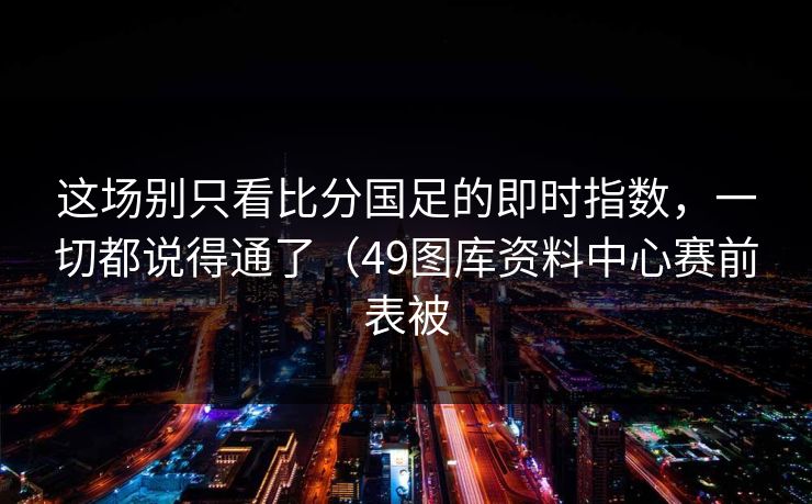 这场别只看比分国足的即时指数，一切都说得通了（49图库资料中心赛前表被