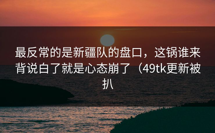 最反常的是新疆队的盘口，这锅谁来背说白了就是心态崩了（49tk更新被扒