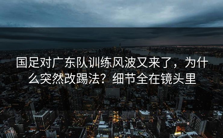 国足对广东队训练风波又来了，为什么突然改踢法？细节全在镜头里