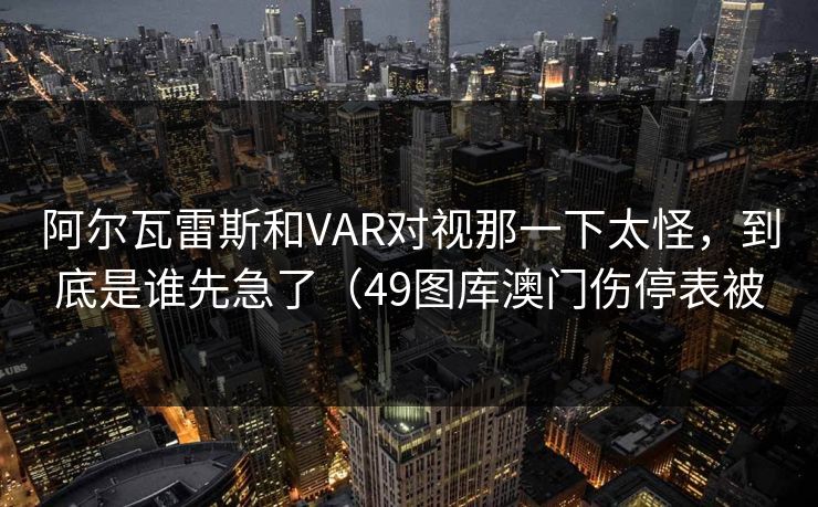 阿尔瓦雷斯和VAR对视那一下太怪，到底是谁先急了（49图库澳门伤停表被